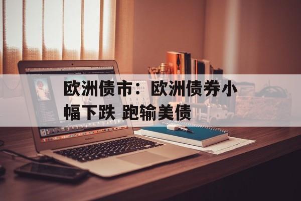 欧洲债市：欧洲债券小幅下跌 跑输美债