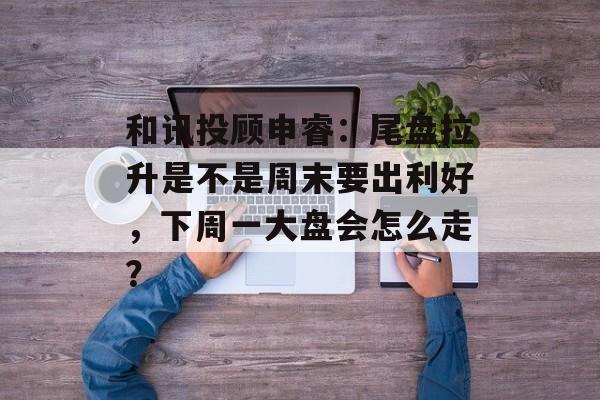 和讯投顾申睿：尾盘拉升是不是周末要出利好，下周一大盘会怎么走？