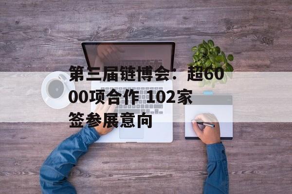 第三届链博会：超6000项合作 102家签参展意向