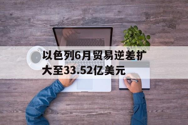 以色列6月贸易逆差扩大至33.52亿美元