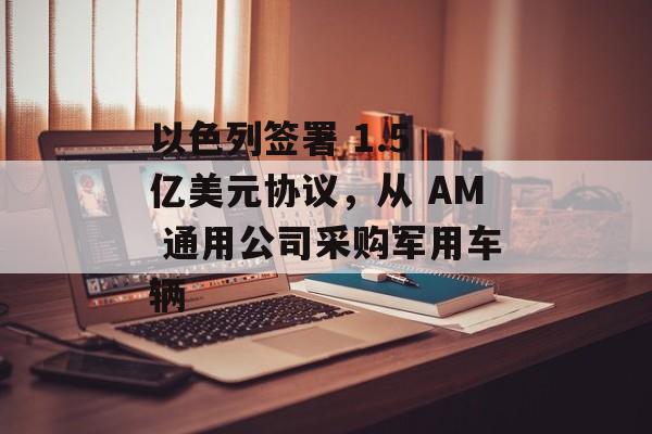 以色列签署 1.5 亿美元协议，从 AM 通用公司采购军用车辆