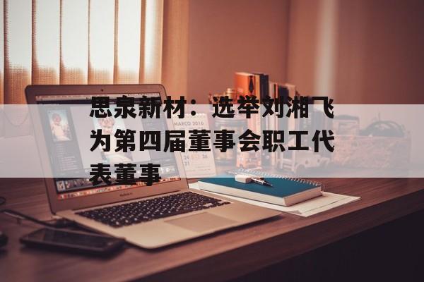 思泉新材：选举刘湘飞为第四届董事会职工代表董事