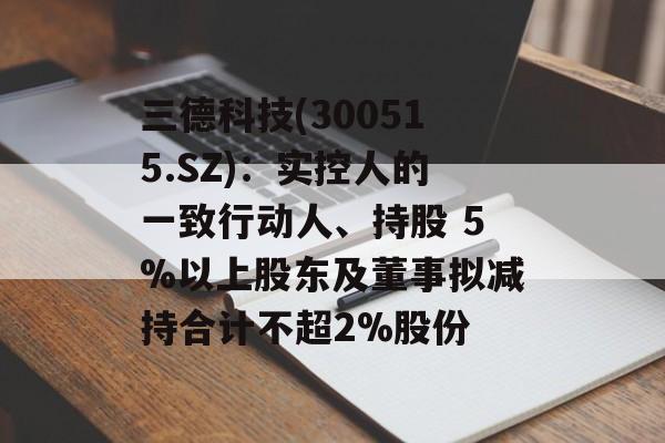 三德科技(300515.SZ)：实控人的一致行动人、持股 5%以上股东及董事拟减持合计不超2%股份