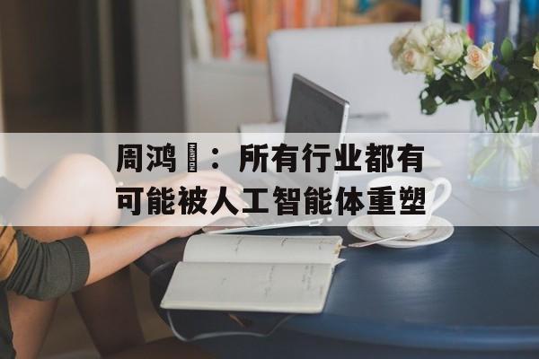 周鸿祎：所有行业都有可能被人工智能体重塑