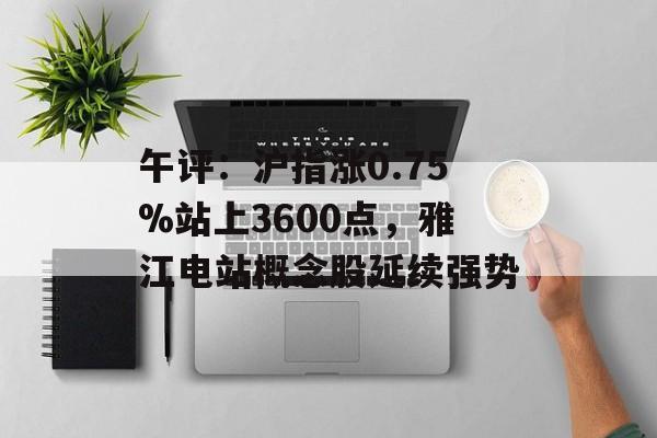 午评：沪指涨0.75%站上3600点，雅江电站概念股延续强势