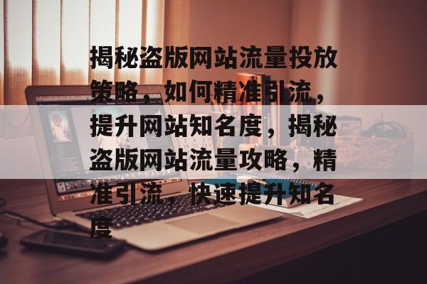 揭秘盗版网站流量投放策略，如何精准引流，提升网站知名度，揭秘盗版网站流量攻略，精准引流，快速提升知名度