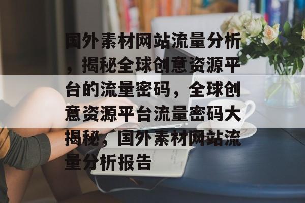国外素材网站流量分析，揭秘全球创意资源平台的流量密码，全球创意资源平台流量密码大揭秘，国外素材网站流量分析报告