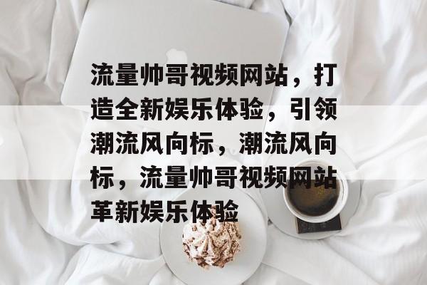 流量帅哥视频网站，打造全新娱乐体验，引领潮流风向标，潮流风向标，流量帅哥视频网站革新娱乐体验