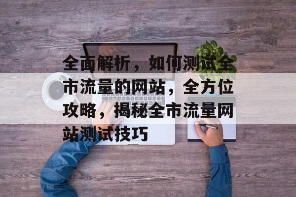 全面解析，如何测试全市流量的网站，全方位攻略，揭秘全市流量网站测试技巧