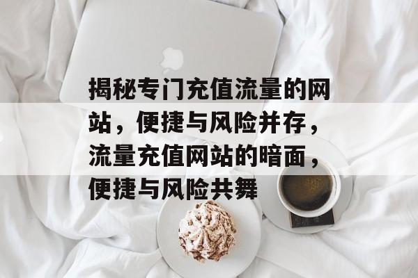 揭秘专门充值流量的网站，便捷与风险并存，流量充值网站的暗面，便捷与风险共舞