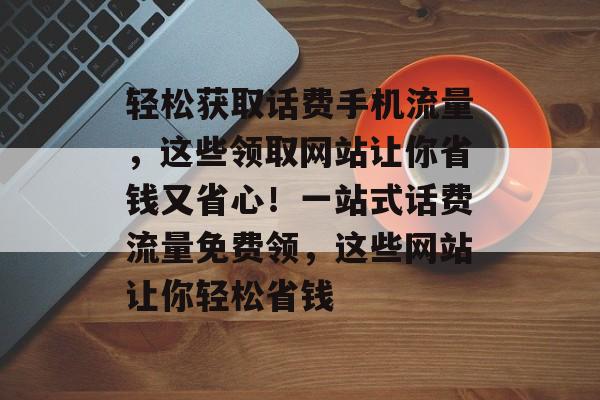 轻松获取话费手机流量，这些领取网站让你省钱又省心！一站式话费流量免费领，这些网站让你轻松省钱