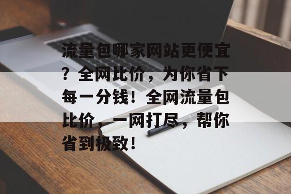 流量包哪家网站更便宜？全网比价，为你省下每一分钱！全网流量包比价，一网打尽，帮你省到极致！