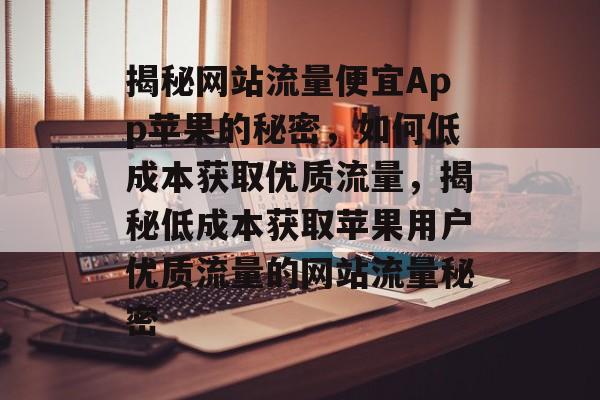 揭秘网站流量便宜App苹果的秘密，如何低成本获取优质流量，揭秘低成本获取苹果用户优质流量的网站流量秘密