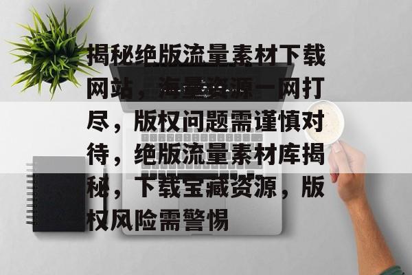 揭秘绝版流量素材下载网站，海量资源一网打尽，版权问题需谨慎对待，绝版流量素材库揭秘，下载宝藏资源，版权风险需警惕