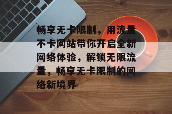 畅享无卡限制，用流量不卡网站带你开启全新网络体验，解锁无限流量，畅享无卡限制的网络新境界
