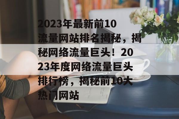 2023年最新前10流量网站排名揭秘，揭秘网络流量巨头！2023年度网络流量巨头排行榜，揭秘前10大热门网站