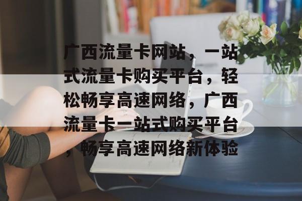 广西流量卡网站，一站式流量卡购买平台，轻松畅享高速网络，广西流量卡一站式购买平台，畅享高速网络新体验