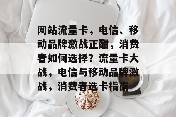 网站流量卡，电信、移动品牌激战正酣，消费者如何选择？流量卡大战，电信与移动品牌激战，消费者选卡指南