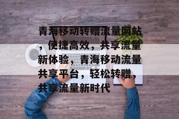 青海移动转赠流量网站，便捷高效，共享流量新体验，青海移动流量共享平台，轻松转赠，共享流量新时代