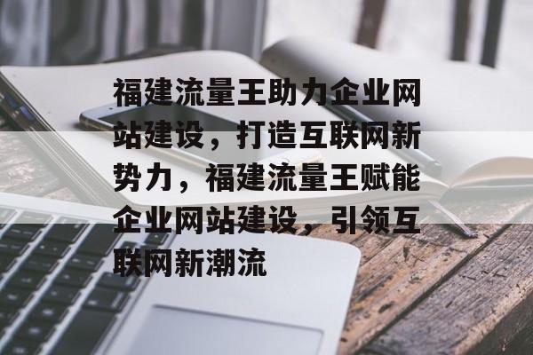 福建流量王助力企业网站建设，打造互联网新势力，福建流量王赋能企业网站建设，引领互联网新潮流