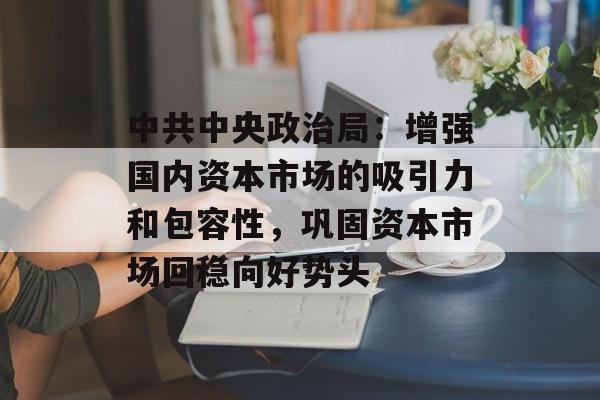 中共中央政治局：增强国内资本市场的吸引力和包容性，巩固资本市场回稳向好势头