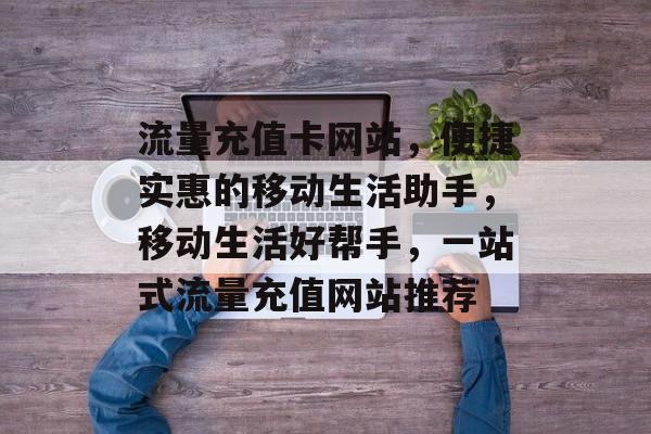 流量充值卡网站，便捷实惠的移动生活助手，移动生活好帮手，一站式流量充值网站推荐