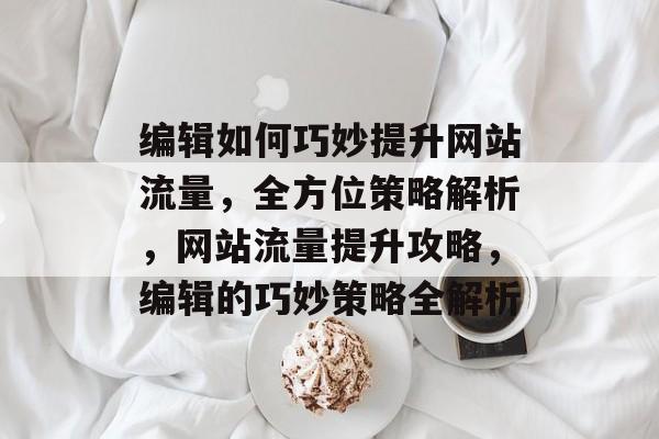 编辑如何巧妙提升网站流量，全方位策略解析，网站流量提升攻略，编辑的巧妙策略全解析
