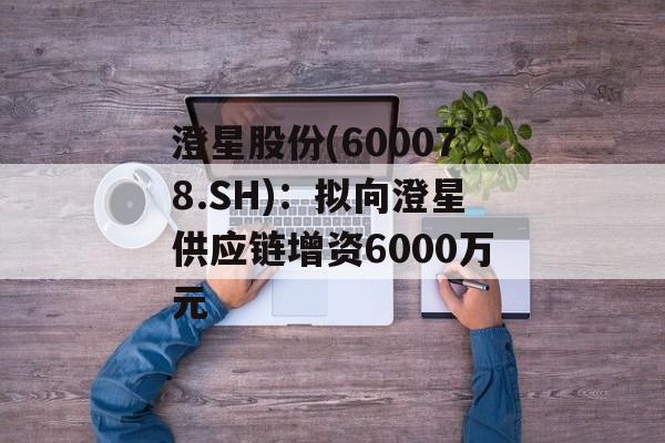 澄星股份(600078.SH)：拟向澄星供应链增资6000万元