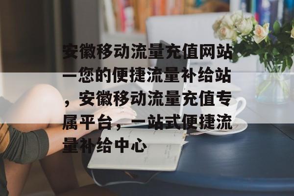 安徽移动流量充值网站—您的便捷流量补给站，安徽移动流量充值专属平台，一站式便捷流量补给中心