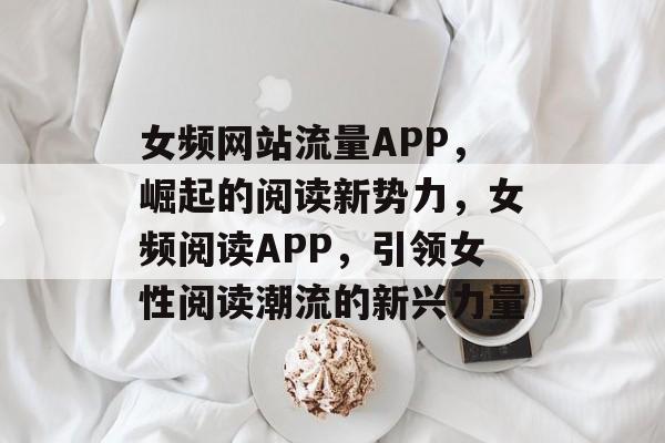 女频网站流量APP，崛起的阅读新势力，女频阅读APP，引领女性阅读潮流的新兴力量