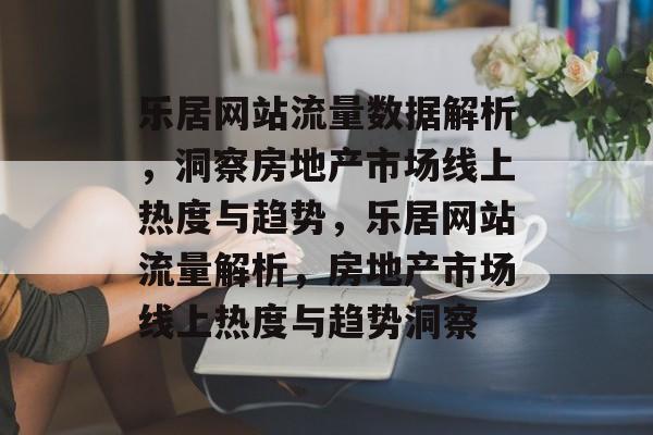 乐居网站流量数据解析，洞察房地产市场线上热度与趋势，乐居网站流量解析，房地产市场线上热度与趋势洞察
