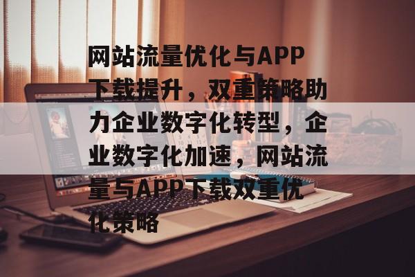 网站流量优化与APP下载提升，双重策略助力企业数字化转型，企业数字化加速，网站流量与APP下载双重优化策略