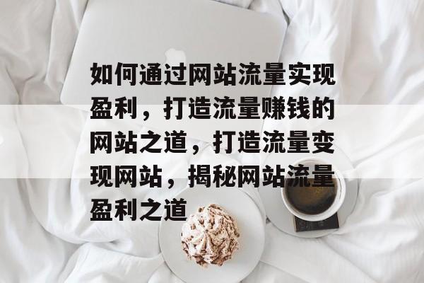 如何通过网站流量实现盈利，打造流量赚钱的网站之道，打造流量变现网站，揭秘网站流量盈利之道