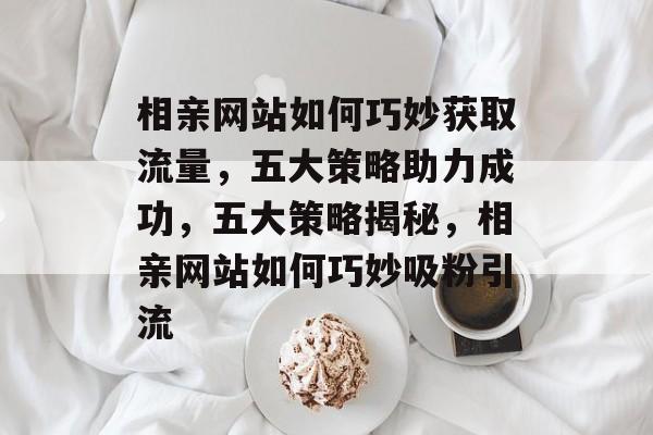 相亲网站如何巧妙获取流量，五大策略助力成功，五大策略揭秘，相亲网站如何巧妙吸粉引流