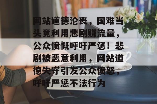 网站道德沦丧，国难当头竟利用悲剧赚流量，公众愤慨呼吁严惩！悲剧被恶意利用，网站道德失守引发公众愤怒，呼吁严惩不法行为