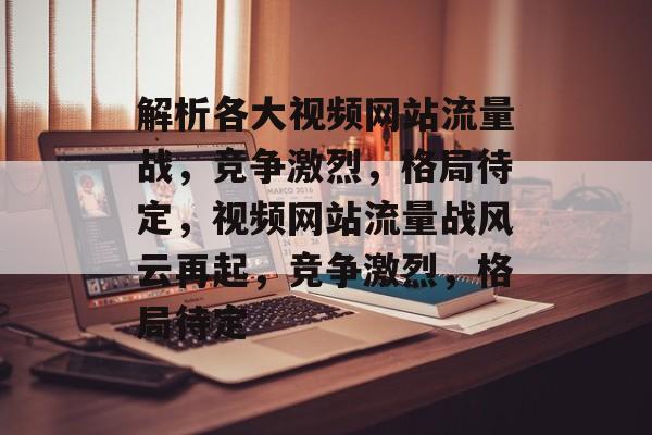 解析各大视频网站流量战，竞争激烈，格局待定，视频网站流量战风云再起，竞争激烈，格局待定