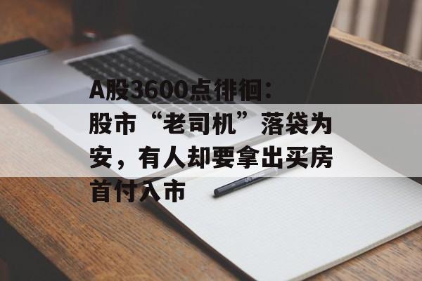 A股3600点徘徊：股市“老司机”落袋为安，有人却要拿出买房首付入市