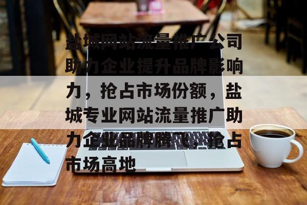 盐城网站流量推广公司助力企业提升品牌影响力，抢占市场份额，盐城专业网站流量推广助力企业品牌腾飞，抢占市场高地