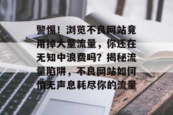 警惕！浏览不良网站竟用掉大量流量，你还在无知中浪费吗？揭秘流量陷阱，不良网站如何悄无声息耗尽你的流量