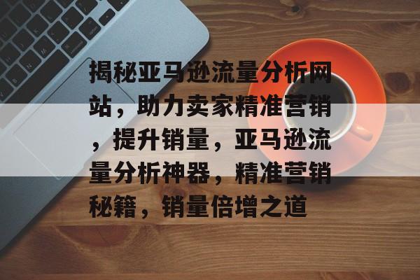 揭秘亚马逊流量分析网站，助力卖家精准营销，提升销量，亚马逊流量分析神器，精准营销秘籍，销量倍增之道