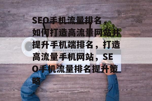 SEO手机流量排名，如何打造高流量网站并提升手机端排名，打造高流量手机网站，SEO手机流量排名提升策略