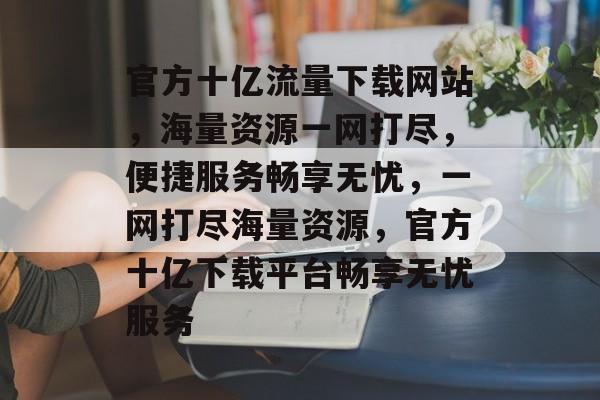 官方十亿流量下载网站，海量资源一网打尽，便捷服务畅享无忧，一网打尽海量资源，官方十亿下载平台畅享无忧服务