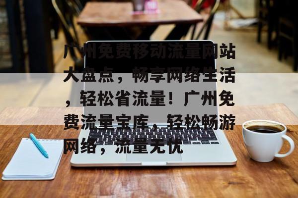 广州免费移动流量网站大盘点，畅享网络生活，轻松省流量！广州免费流量宝库，轻松畅游网络，流量无忧