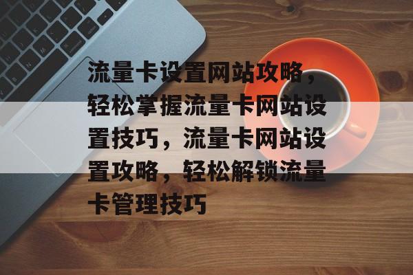 流量卡设置网站攻略，轻松掌握流量卡网站设置技巧，流量卡网站设置攻略，轻松解锁流量卡管理技巧