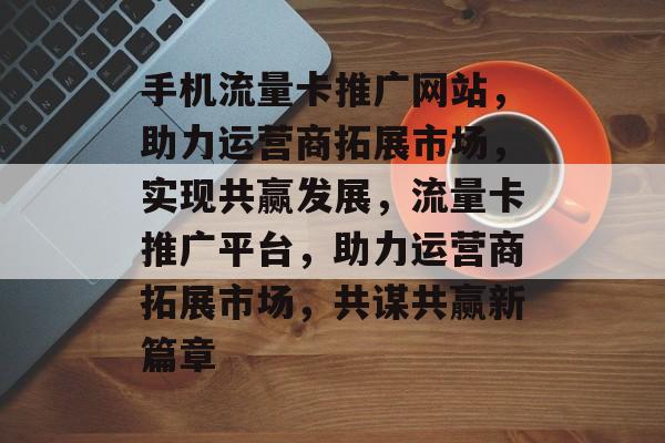 手机流量卡推广网站，助力运营商拓展市场，实现共赢发展，流量卡推广平台，助力运营商拓展市场，共谋共赢新篇章