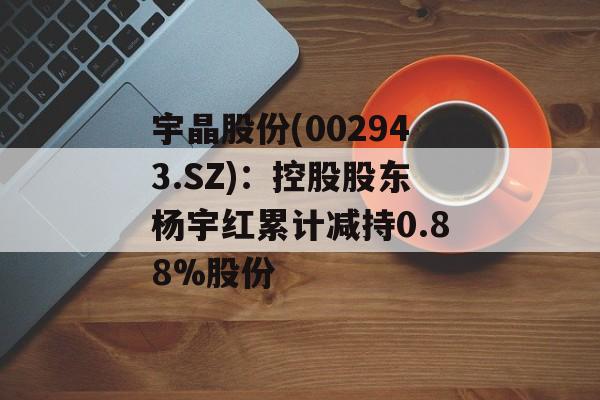 宇晶股份(002943.SZ)：控股股东杨宇红累计减持0.88%股份