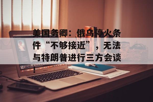 美国务卿：俄乌停火条件“不够接近”，无法与特朗普进行三方会谈！