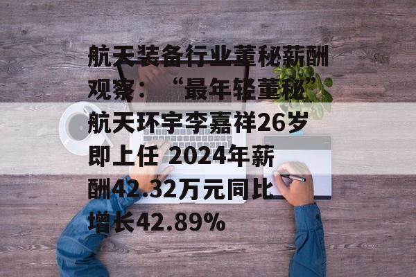 航天装备行业董秘薪酬观察：“最年轻董秘”航天环宇李嘉祥26岁即上任 2024年薪酬42.32万元同比增长42.89%
