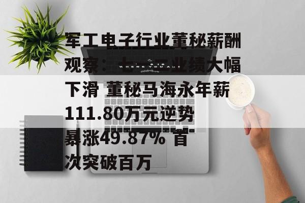 军工电子行业董秘薪酬观察：七一二业绩大幅下滑 董秘马海永年薪111.80万元逆势暴涨49.87% 首次突破百万