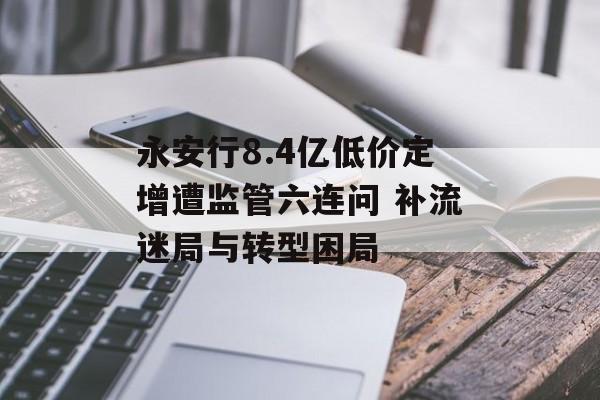 永安行8.4亿低价定增遭监管六连问 补流迷局与转型困局